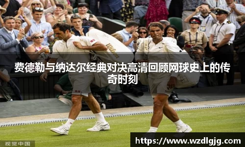 费德勒与纳达尔经典对决高清回顾网球史上的传奇时刻